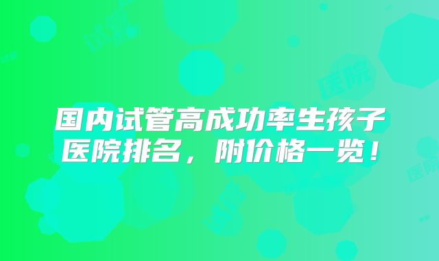 国内试管高成功率生孩子医院排名，附价格一览！