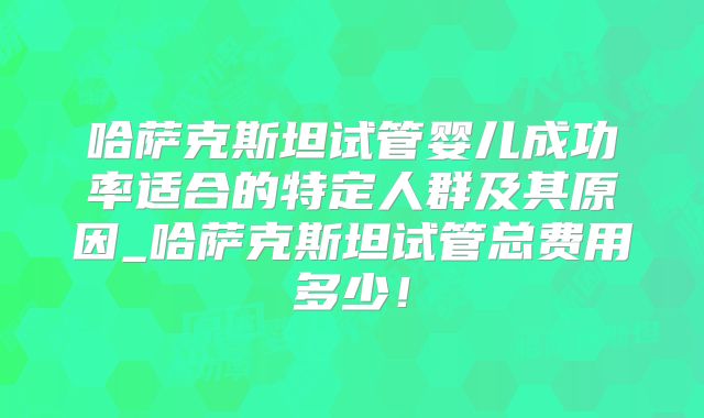 哈萨克斯坦试管婴儿成功率适合的特定人群及其原因_哈萨克斯坦试管总费用多少！