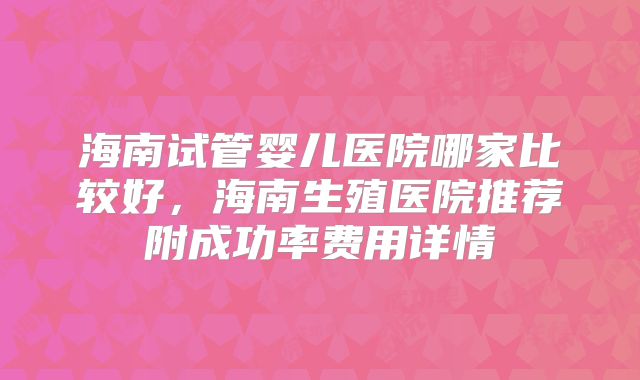 海南试管婴儿医院哪家比较好，海南生殖医院推荐附成功率费用详情