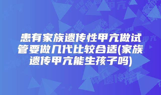 患有家族遗传性甲亢做试管要做几代比较合适(家族遗传甲亢能生孩子吗)
