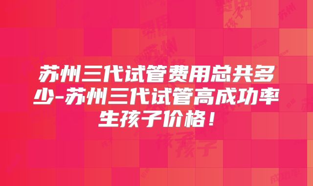 苏州三代试管费用总共多少-苏州三代试管高成功率生孩子价格！