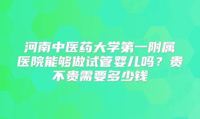 河南中医药大学第一附属医院能够做试管婴儿吗？贵不贵需要多少钱