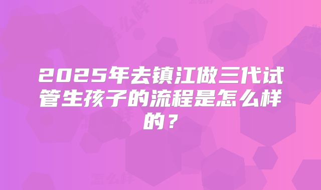 2025年去镇江做三代试管生孩子的流程是怎么样的?