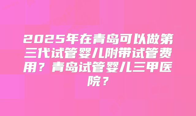 2025年在青岛可以做第三代试管婴儿附带试管费用？青岛试管婴儿三甲医院？