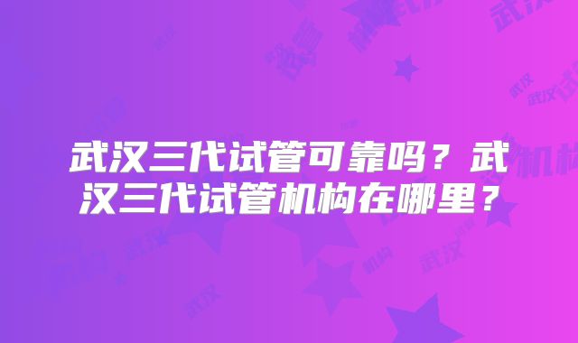 武汉三代试管可靠吗？武汉三代试管机构在哪里？