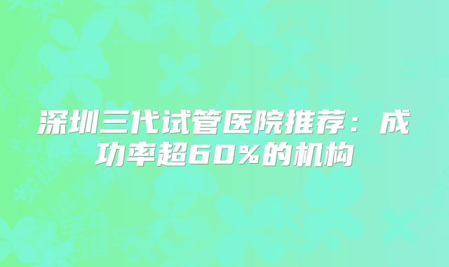 深圳三代试管医院推荐：成功率超60%的机构