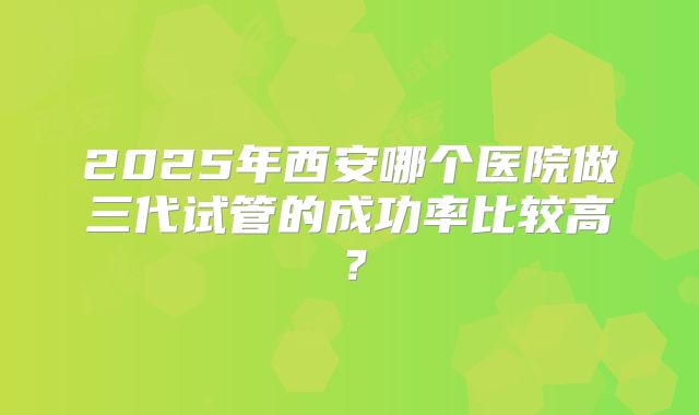 2025年西安哪个医院做三代试管的成功率比较高？