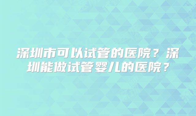 深圳市可以试管的医院？深圳能做试管婴儿的医院？