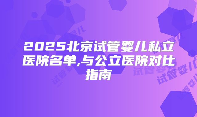 2025北京试管婴儿私立医院名单,与公立医院对比指南