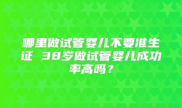 哪里做试管婴儿不要准生证 38岁做试管婴儿成功率高吗？