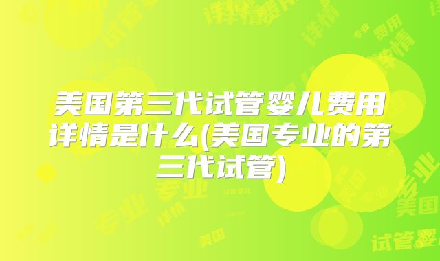 美国第三代试管婴儿费用详情是什么(美国专业的第三代试管)