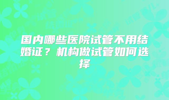 国内哪些医院试管不用结婚证？机构做试管如何选择