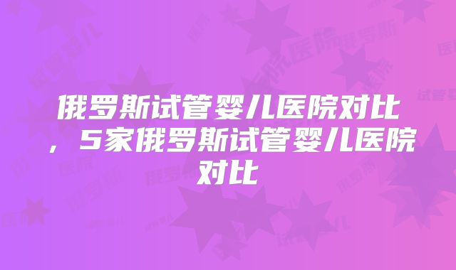 俄罗斯试管婴儿医院对比，5家俄罗斯试管婴儿医院对比