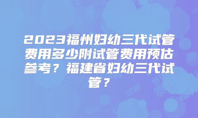 2023福州妇幼三代试管费用多少附试管费用预估参考？福建省妇幼三代试管？