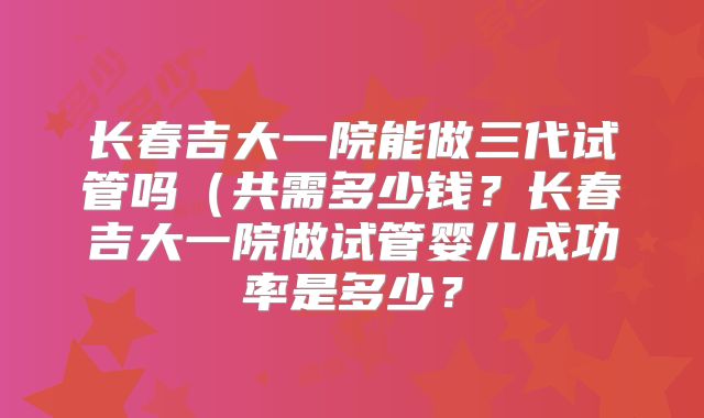 长春吉大一院能做三代试管吗(共需多少钱?长春吉大一院做试管婴儿成功率是多少?