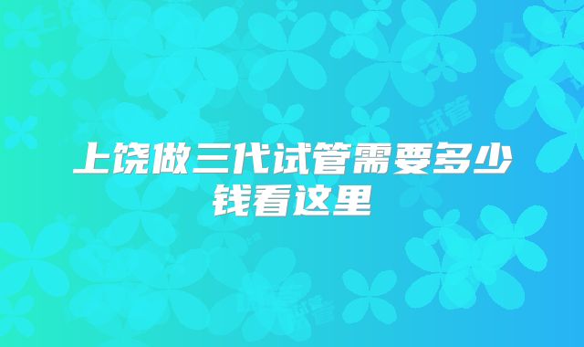 上饶做三代试管需要多少钱看这里