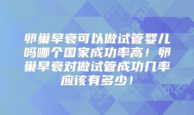 卵巢早衰可以做试管婴儿吗哪个国家成功率高！卵巢早衰对做试管成功几率应该有多少！