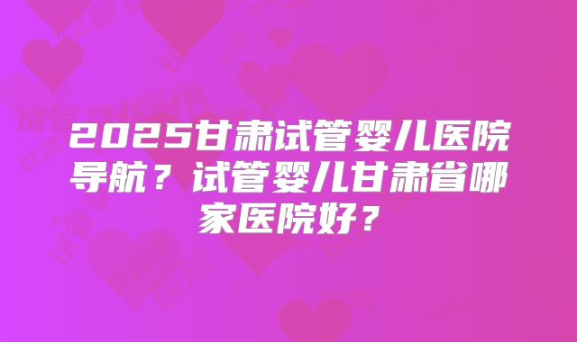 2025甘肃试管婴儿医院导航？试管婴儿甘肃省哪家医院好？