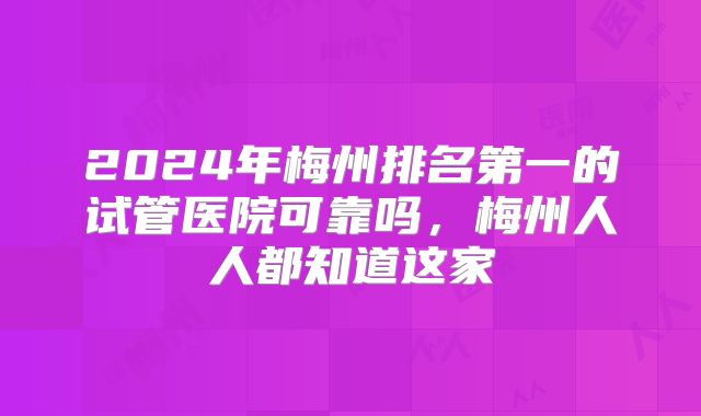 2024年梅州排名第一的试管医院可靠吗,梅州人人都知道这家