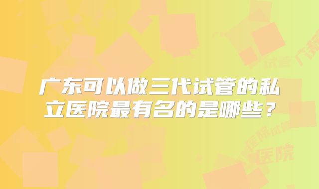 广东可以做三代试管的私立医院最有名的是哪些?