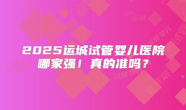 2025运城试管婴儿医院哪家强！真的准吗？