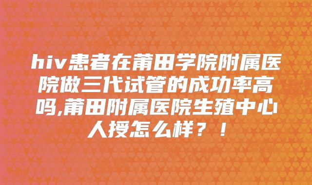 hiv患者在莆田学院附属医院做三代试管的成功率高吗,莆田附属医院生殖中心人授怎么样?!