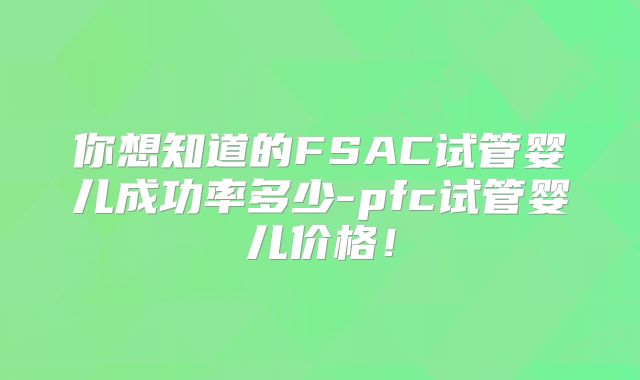 你想知道的FSAC试管婴儿成功率多少-pfc试管婴儿价格！