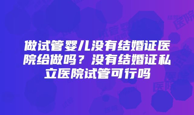 做试管婴儿没有结婚证医院给做吗?没有结婚证私立医院试管可行吗
