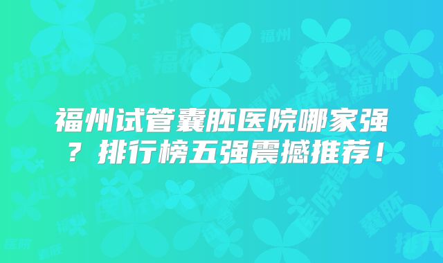 福州试管囊胚医院哪家强?排行榜五强震撼推荐!
