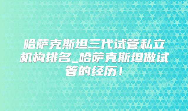 哈萨克斯坦三代试管私立机构排名_哈萨克斯坦做试管的经历!