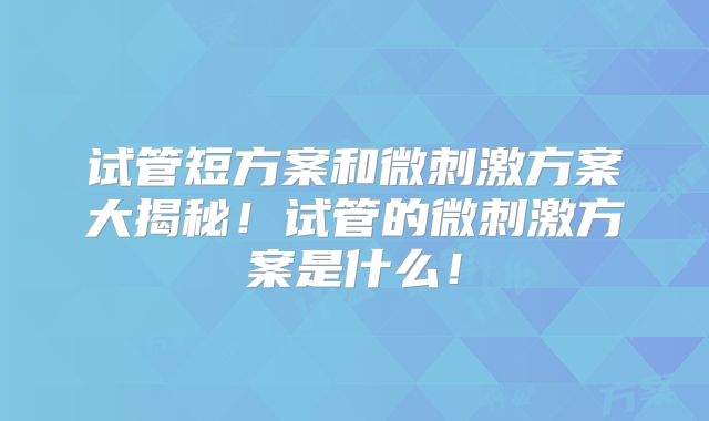 试管短方案和微刺激方案大揭秘！试管的微刺激方案是什么！