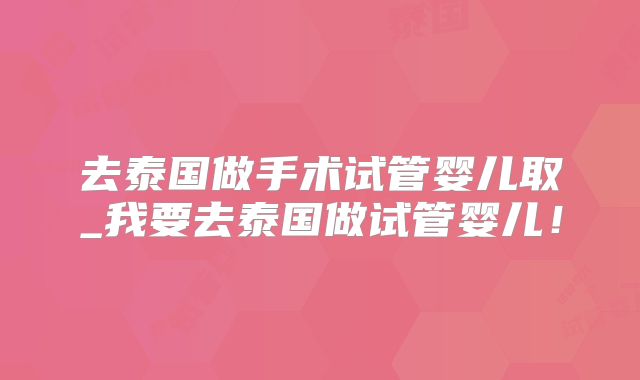去泰国做手术试管婴儿取_我要去泰国做试管婴儿!
