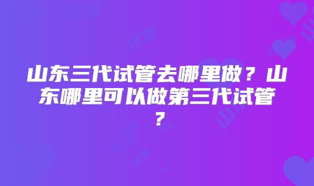 山东三代试管去哪里做？山东哪里可以做第三代试管？