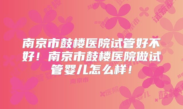 南京市鼓楼医院试管好不好!南京市鼓楼医院做试管婴儿怎么样!