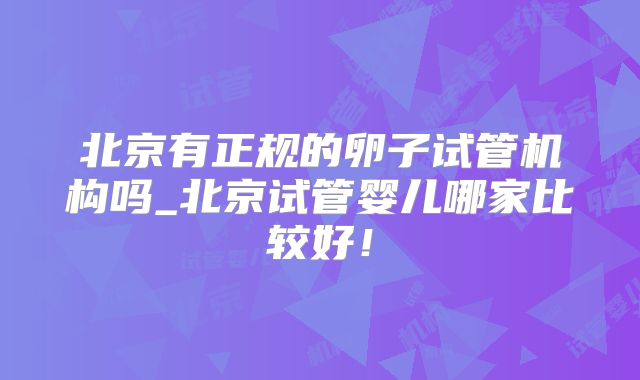 北京有正规的卵子试管机构吗_北京试管婴儿哪家比较好!