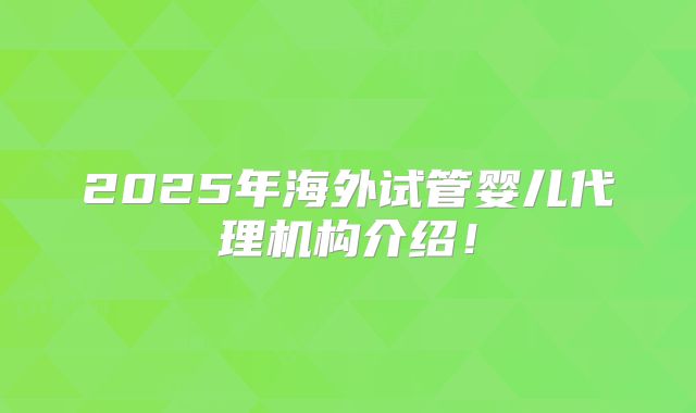 2025年海外试管婴儿代理机构介绍！