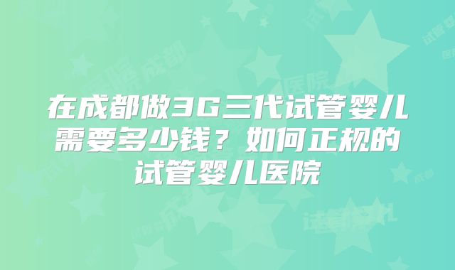 在成都做3G三代试管婴儿需要多少钱？如何正规的试管婴儿医院