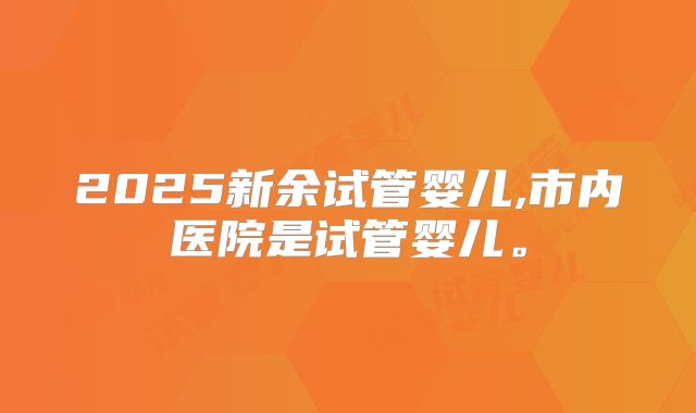 2025新余试管婴儿,市内医院是试管婴儿。