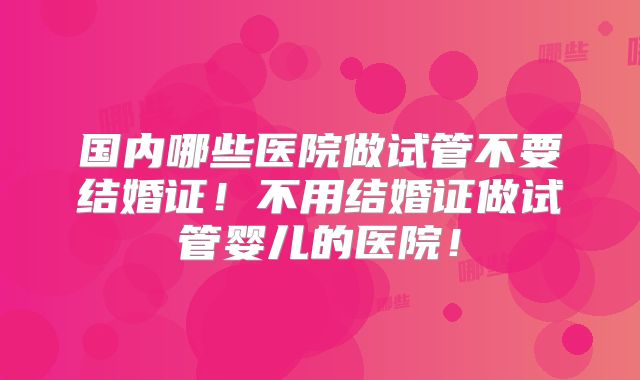 国内哪些医院做试管不要结婚证！不用结婚证做试管婴儿的医院！