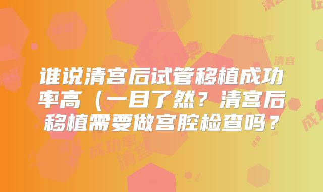 谁说清宫后试管移植成功率高（一目了然？清宫后移植需要做宫腔检查吗？