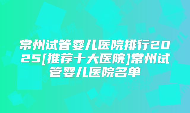 常州试管婴儿医院排行2025[推荐十大医院]常州试管婴儿医院名单