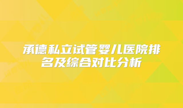 承德私立试管婴儿医院排名及综合对比分析