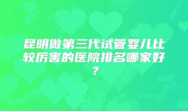 昆明做第三代试管婴儿比较厉害的医院排名哪家好？