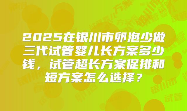 2025在银川市卵泡少做三代试管婴儿长方案多少钱,试管超长方案促排和短方案怎么选择?