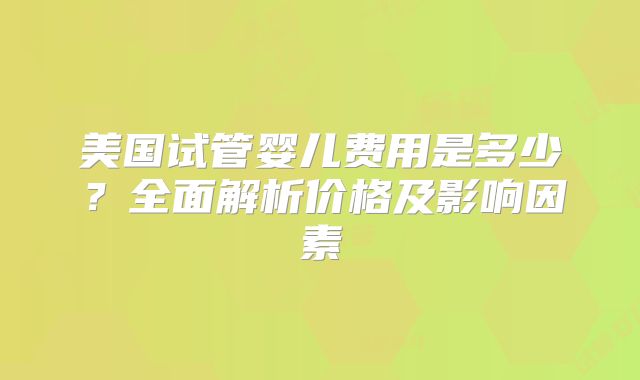 美国试管婴儿费用是多少？全面解析价格及影响因素