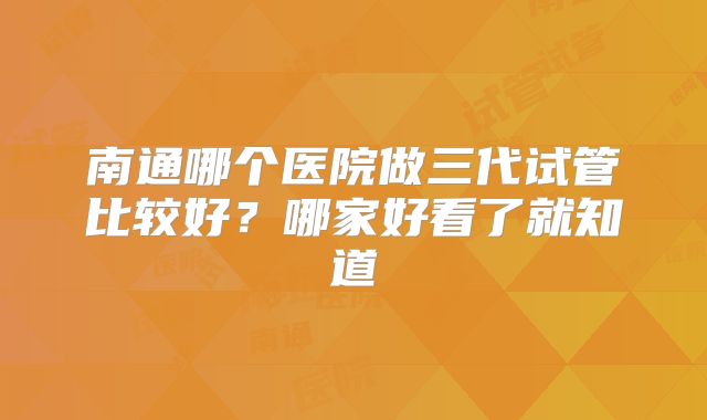 南通哪个医院做三代试管比较好？哪家好看了就知道