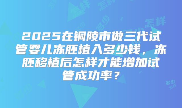 2025在铜陵市做三代试管婴儿冻胚植入多少钱，冻胚移植后怎样才能增加试管成功率？