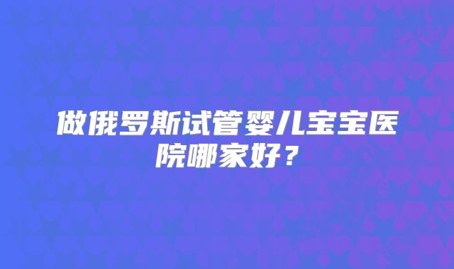 做俄罗斯试管婴儿宝宝医院哪家好？