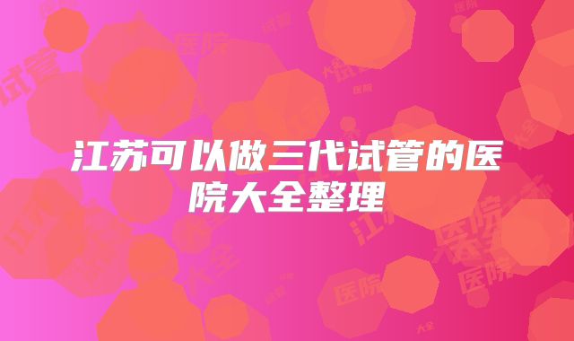 江苏可以做三代试管的医院大全整理