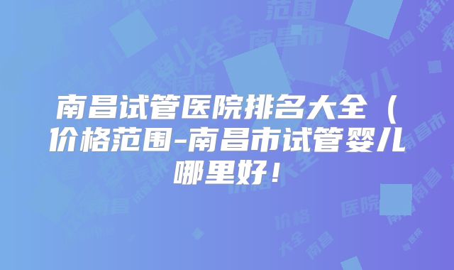 南昌试管医院排名大全(价格范围-南昌市试管婴儿哪里好!